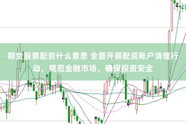 期货股票配资什么意思 全面开展配资账户清理行动，规范金融市场，确保投资安全