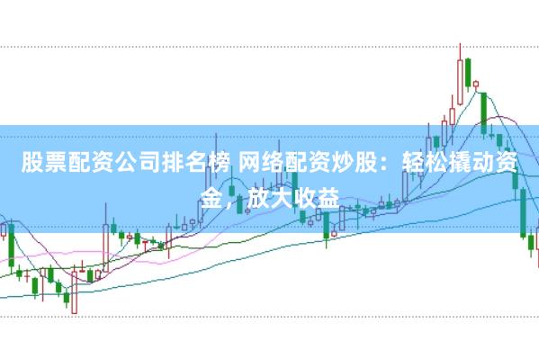 股票配资公司排名榜 网络配资炒股：轻松撬动资金，放大收益
