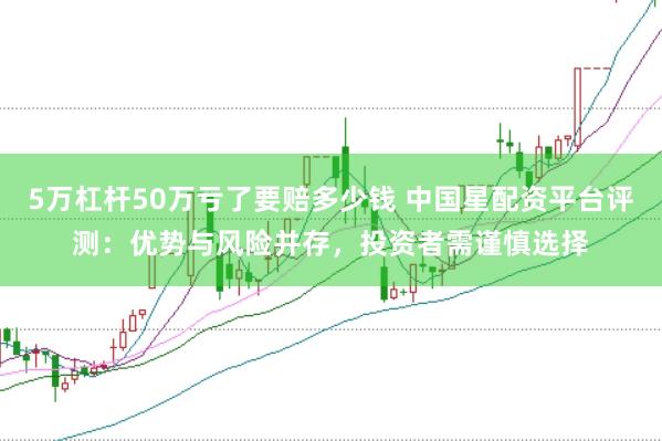 5万杠杆50万亏了要赔多少钱 中国星配资平台评测：优势与风险并存，投资者需谨慎选择