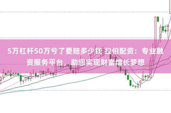 5万杠杆50万亏了要赔多少钱 拉伯配资：专业融资服务平台，助您实现财富增长梦想