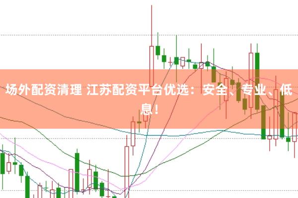 场外配资清理 江苏配资平台优选：安全、专业、低息！