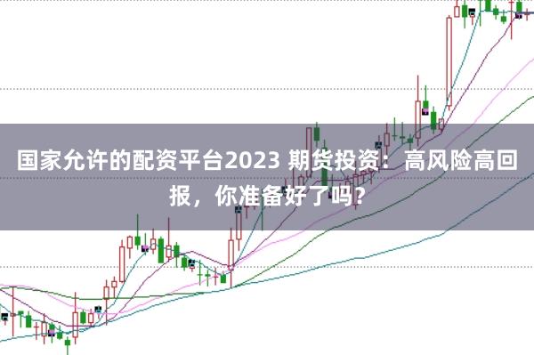 国家允许的配资平台2023 期货投资：高风险高回报，你准备好了吗？