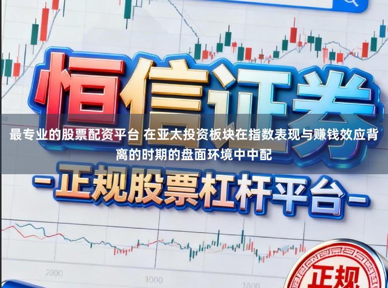 最专业的股票配资平台 在亚太投资板块在指数表现与赚钱效应背离的时期的盘面环境中中配