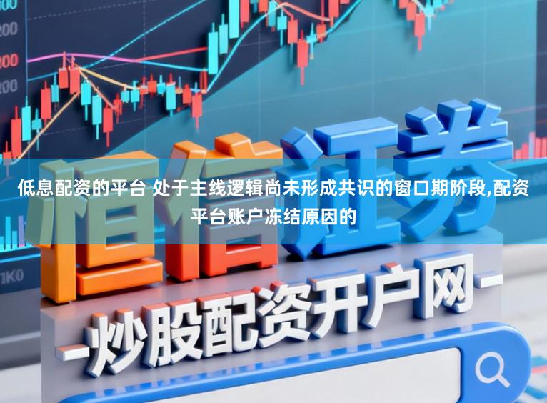 低息配资的平台 处于主线逻辑尚未形成共识的窗口期阶段,配资平台账户冻结原因的