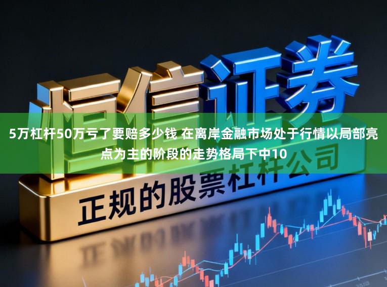 5万杠杆50万亏了要赔多少钱 在离岸金融市场处于行情以局部亮点为主的阶段的走势格局下中10