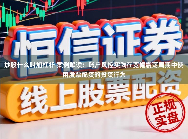 炒股什么叫加杠杆 案例解读：账户风控实践在宽幅震荡周期中使用股票配资的投资行为
