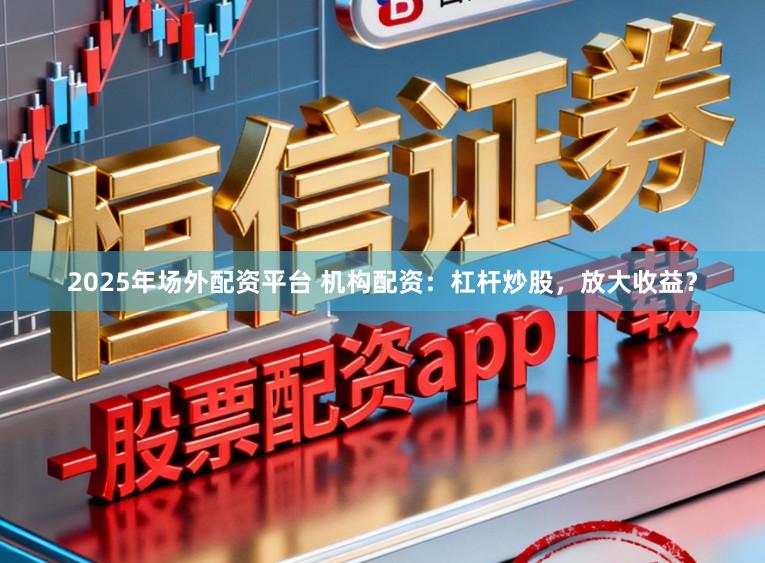 2025年场外配资平台 机构配资：杠杆炒股，放大收益？