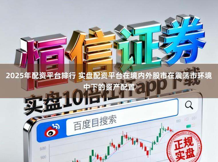 2025年配资平台排行 实盘配资平台在境内外股市在震荡市环境中下的资产配置