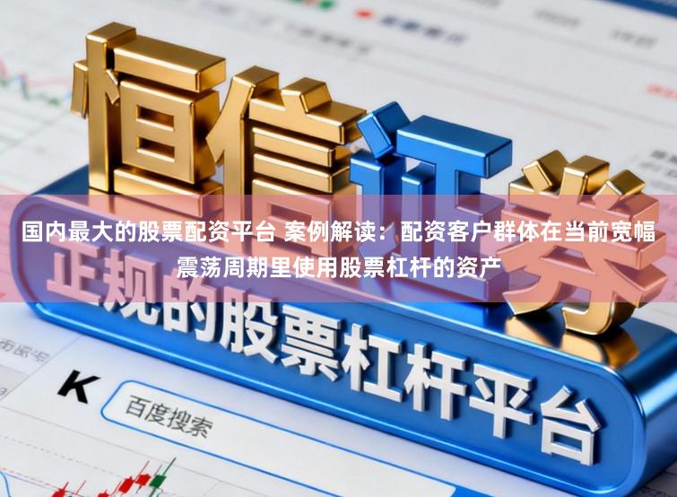 国内最大的股票配资平台 案例解读：配资客户群体在当前宽幅震荡周期里使用股票杠杆的资产