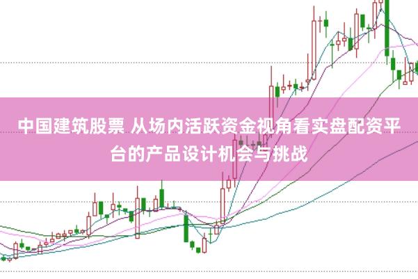 中国建筑股票 从场内活跃资金视角看实盘配资平台的产品设计机会与挑战
